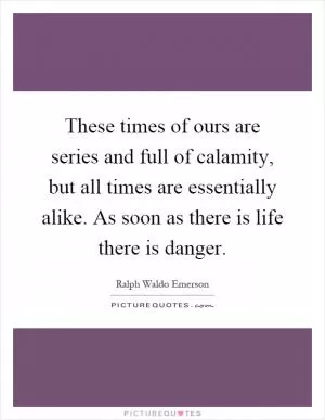 These times of ours are series and full of calamity, but all times are essentially alike. As soon as there is life there is danger Picture Quote #1
