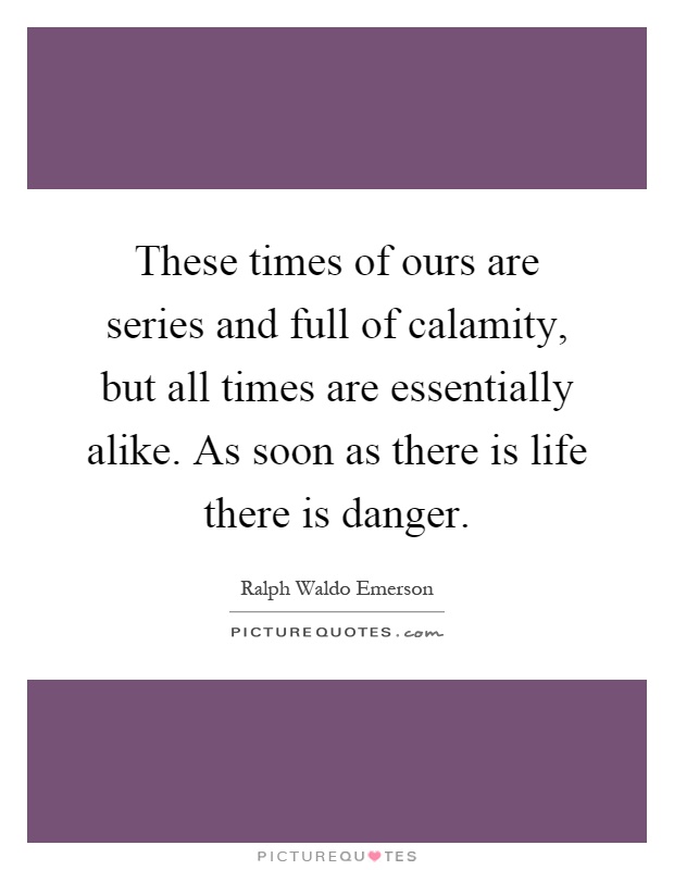 These times of ours are series and full of calamity, but all times are essentially alike. As soon as there is life there is danger Picture Quote #1