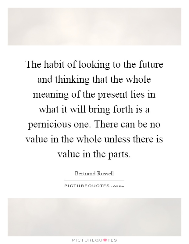 The habit of looking to the future and thinking that the whole meaning of the present lies in what it will bring forth is a pernicious one. There can be no value in the whole unless there is value in the parts Picture Quote #1