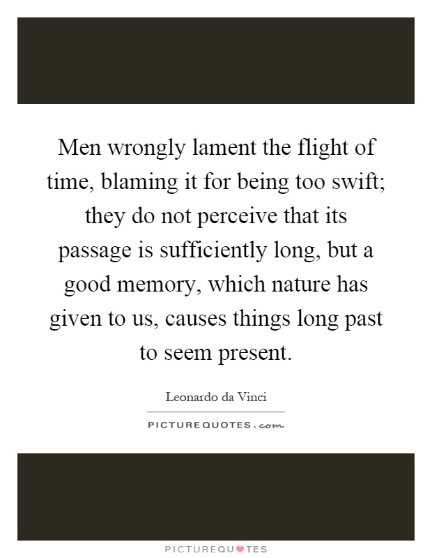 Men wrongly lament the flight of time, blaming it for being too swift; they do not perceive that its passage is sufficiently long, but a good memory, which nature has given to us, causes things long past to seem present Picture Quote #1