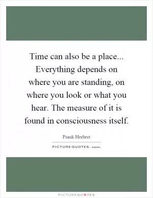Time can also be a place... Everything depends on where you are standing, on where you look or what you hear. The measure of it is found in consciousness itself Picture Quote #1