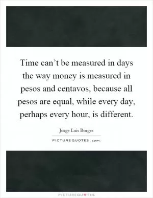 Time can’t be measured in days the way money is measured in pesos and centavos, because all pesos are equal, while every day, perhaps every hour, is different Picture Quote #1