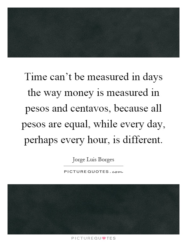 Time can't be measured in days the way money is measured in pesos and centavos, because all pesos are equal, while every day, perhaps every hour, is different Picture Quote #1
