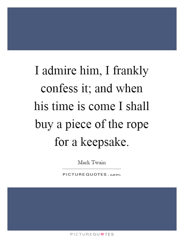 I admire him, I frankly confess it; and when his time is come I shall buy a piece of the rope for a keepsake Picture Quote #1