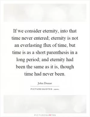 If we consider eternity, into that time never entered; eternity is not an everlasting flux of time, but time is as a short parenthesis in a long period; and eternity had been the same as it is, though time had never been Picture Quote #1