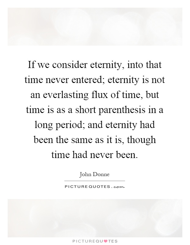 If we consider eternity, into that time never entered; eternity is not an everlasting flux of time, but time is as a short parenthesis in a long period; and eternity had been the same as it is, though time had never been Picture Quote #1