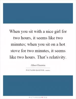 When you sit with a nice girl for two hours, it seems like two minutes; when you sit on a hot stove for two minutes, it seems like two hours. That’s relativity Picture Quote #1