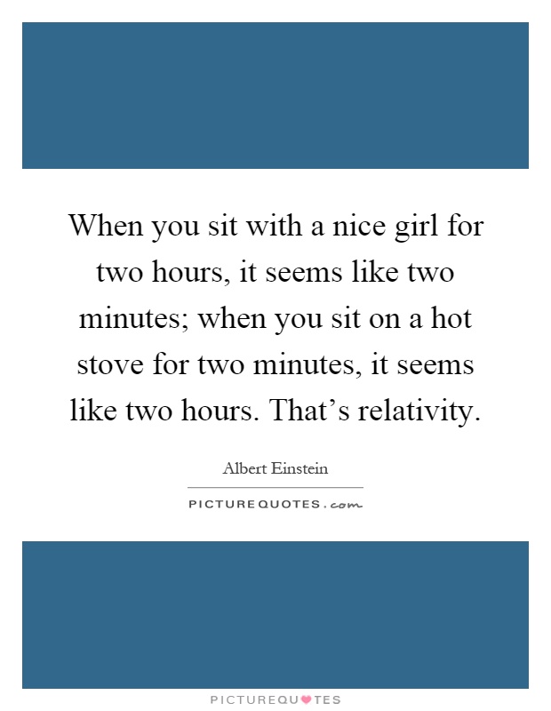 When you sit with a nice girl for two hours, it seems like two minutes; when you sit on a hot stove for two minutes, it seems like two hours. That's relativity Picture Quote #1