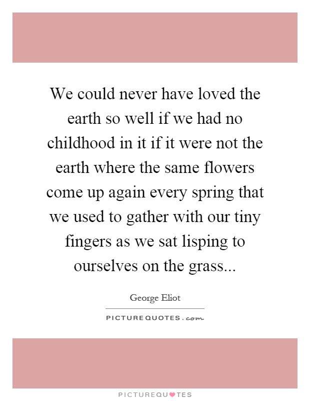 We could never have loved the earth so well if we had no childhood in it if it were not the earth where the same flowers come up again every spring that we used to gather with our tiny fingers as we sat lisping to ourselves on the grass Picture Quote #1