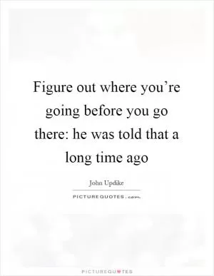 Figure out where you’re going before you go there: he was told that a long time ago Picture Quote #1