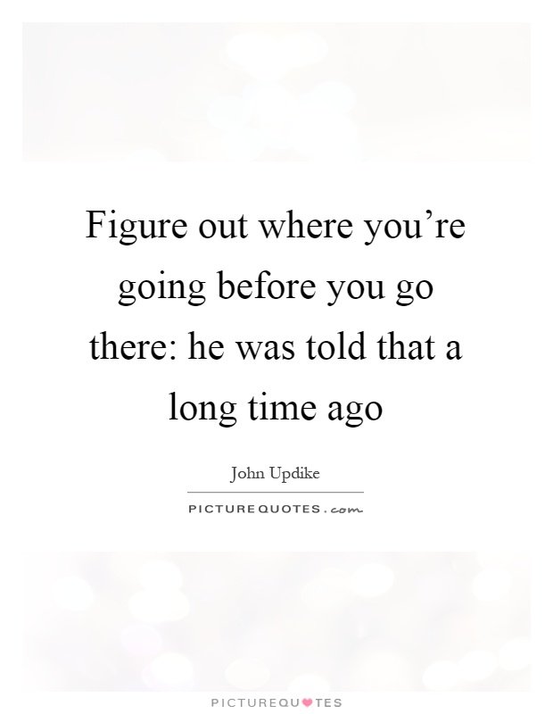 Figure out where you're going before you go there: he was told that a long time ago Picture Quote #1