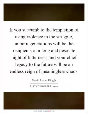 If you succumb to the temptation of using violence in the struggle, unborn generations will be the recipients of a long and desolate night of bitterness, and your chief legacy to the future will be an endless reign of meaningless chaos Picture Quote #1