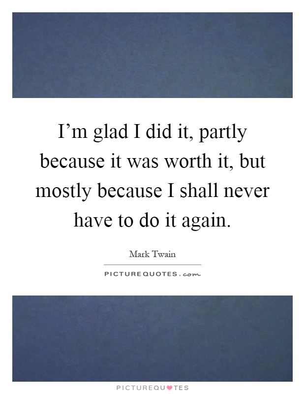 I'm glad I did it, partly because it was worth it, but mostly because I shall never have to do it again Picture Quote #1