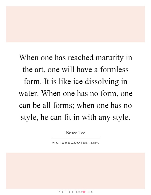 When one has reached maturity in the art, one will have a formless form. It is like ice dissolving in water. When one has no form, one can be all forms; when one has no style, he can fit in with any style Picture Quote #1