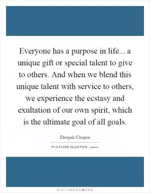 Everyone has a purpose in life... a unique gift or special talent to give to others. And when we blend this unique talent with service to others, we experience the ecstasy and exultation of our own spirit, which is the ultimate goal of all goals Picture Quote #1