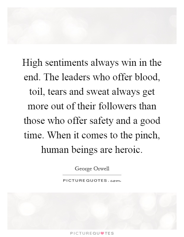 High sentiments always win in the end. The leaders who offer blood, toil, tears and sweat always get more out of their followers than those who offer safety and a good time. When it comes to the pinch, human beings are heroic Picture Quote #1