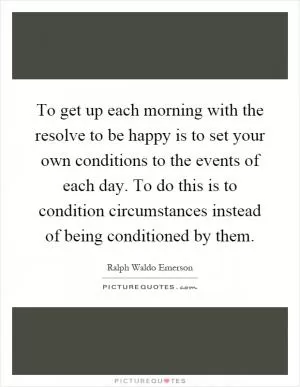 To get up each morning with the resolve to be happy is to set your own conditions to the events of each day. To do this is to condition circumstances instead of being conditioned by them Picture Quote #1