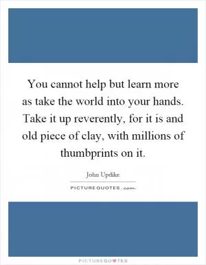 You cannot help but learn more as take the world into your hands. Take it up reverently, for it is and old piece of clay, with millions of thumbprints on it Picture Quote #1