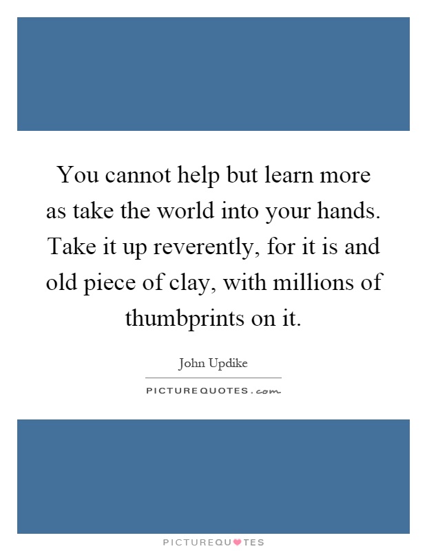 You cannot help but learn more as take the world into your hands. Take it up reverently, for it is and old piece of clay, with millions of thumbprints on it Picture Quote #1