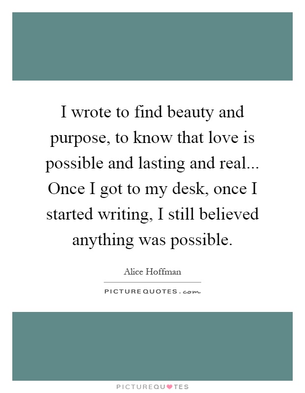 I wrote to find beauty and purpose, to know that love is possible and lasting and real... Once I got to my desk, once I started writing, I still believed anything was possible Picture Quote #1