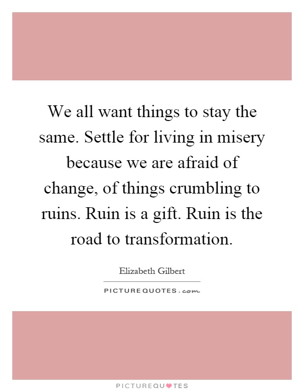 We all want things to stay the same. Settle for living in misery because we are afraid of change, of things crumbling to ruins. Ruin is a gift. Ruin is the road to transformation Picture Quote #1