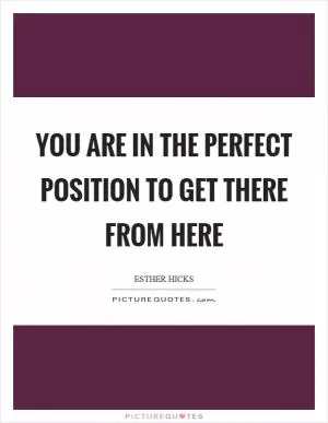 You are in the perfect position to get there from here Picture Quote #1