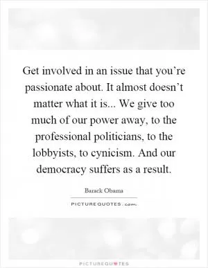 Get involved in an issue that you’re passionate about. It almost doesn’t matter what it is... We give too much of our power away, to the professional politicians, to the lobbyists, to cynicism. And our democracy suffers as a result Picture Quote #1