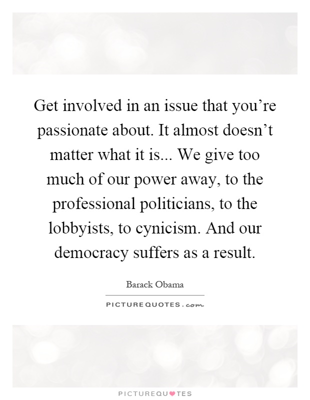 Get involved in an issue that you're passionate about. It almost doesn't matter what it is... We give too much of our power away, to the professional politicians, to the lobbyists, to cynicism. And our democracy suffers as a result Picture Quote #1