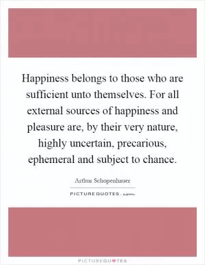 Happiness belongs to those who are sufficient unto themselves. For all external sources of happiness and pleasure are, by their very nature, highly uncertain, precarious, ephemeral and subject to chance Picture Quote #1