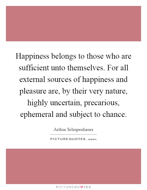 Happiness belongs to those who are sufficient unto themselves. For all external sources of happiness and pleasure are, by their very nature, highly uncertain, precarious, ephemeral and subject to chance Picture Quote #1