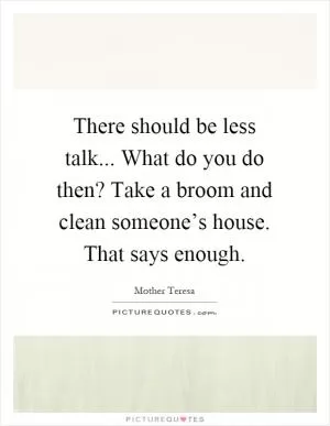 There should be less talk... What do you do then? Take a broom and clean someone’s house. That says enough Picture Quote #1