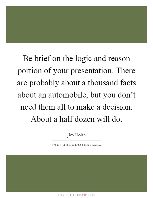 Be brief on the logic and reason portion of your presentation. There are probably about a thousand facts about an automobile, but you don't need them all to make a decision. About a half dozen will do Picture Quote #1