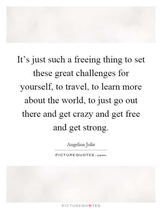 It's just such a freeing thing to set these great challenges for yourself, to travel, to learn more about the world, to just go out there and get crazy and get free and get strong Picture Quote #1