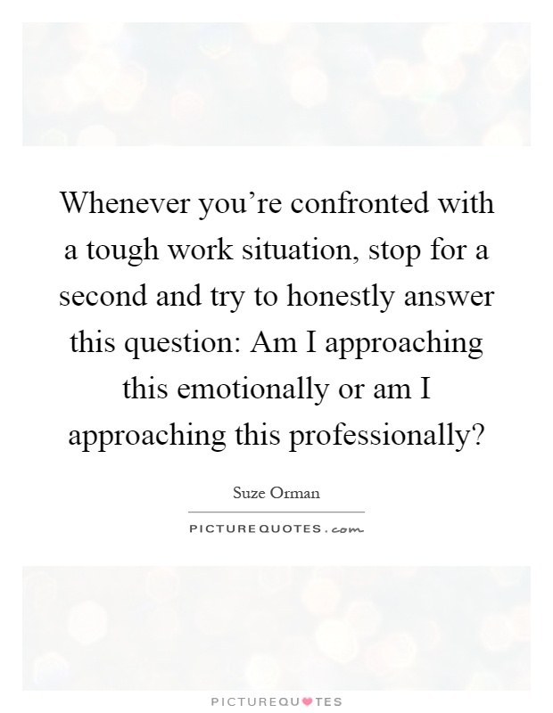 Whenever you're confronted with a tough work situation, stop for a second and try to honestly answer this question: Am I approaching this emotionally or am I approaching this professionally? Picture Quote #1