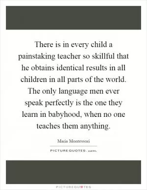 There is in every child a painstaking teacher so skillful that he obtains identical results in all children in all parts of the world. The only language men ever speak perfectly is the one they learn in babyhood, when no one teaches them anything Picture Quote #1
