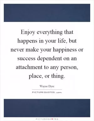 Enjoy everything that happens in your life, but never make your happiness or success dependent on an attachment to any person, place, or thing Picture Quote #1