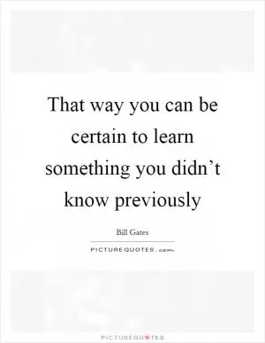 That way you can be certain to learn something you didn’t know previously Picture Quote #1
