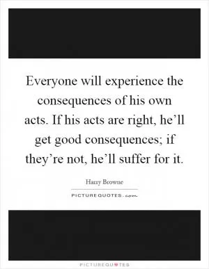 Everyone will experience the consequences of his own acts. If his acts are right, he’ll get good consequences; if they’re not, he’ll suffer for it Picture Quote #1
