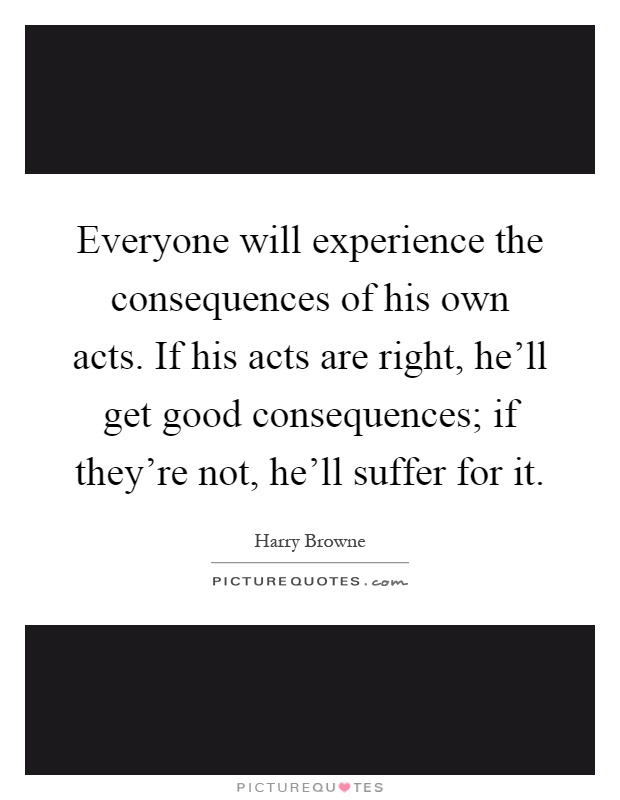Everyone will experience the consequences of his own acts. If his acts are right, he'll get good consequences; if they're not, he'll suffer for it Picture Quote #1