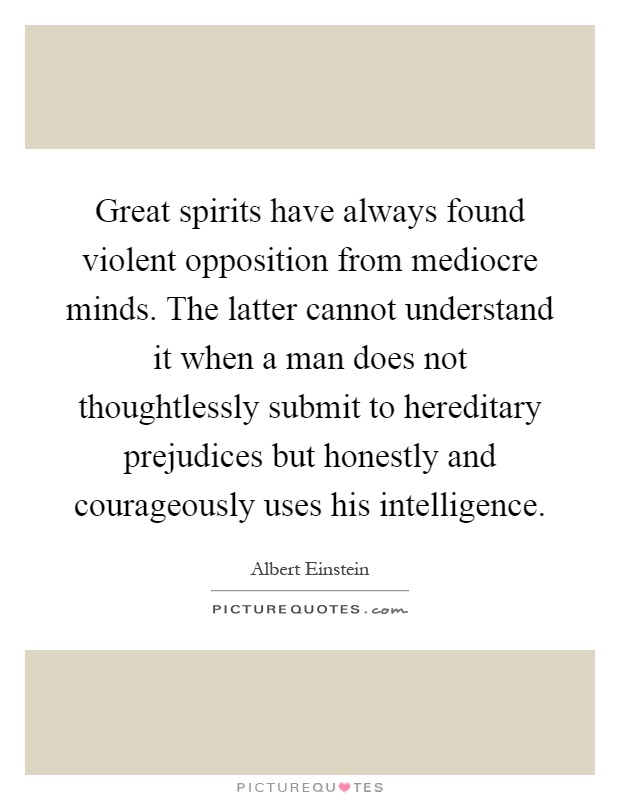 Great spirits have always found violent opposition from mediocre minds. The latter cannot understand it when a man does not thoughtlessly submit to hereditary prejudices but honestly and courageously uses his intelligence Picture Quote #1