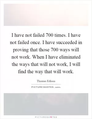 I have not failed 700 times. I have not failed once. I have succeeded in proving that those 700 ways will not work. When I have eliminated the ways that will not work, I will find the way that will work Picture Quote #1