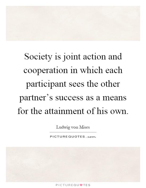 Society is joint action and cooperation in which each participant sees the other partner's success as a means for the attainment of his own Picture Quote #1