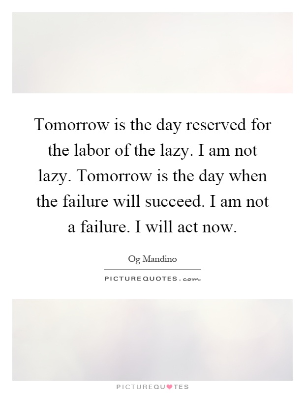 Tomorrow is the day reserved for the labor of the lazy. I am not lazy. Tomorrow is the day when the failure will succeed. I am not a failure. I will act now Picture Quote #1
