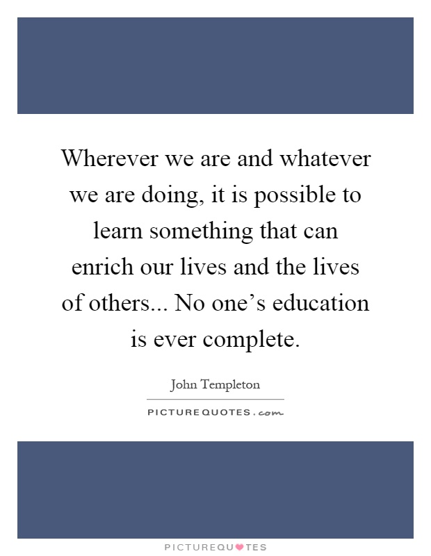 Wherever we are and whatever we are doing, it is possible to learn something that can enrich our lives and the lives of others... No one's education is ever complete Picture Quote #1