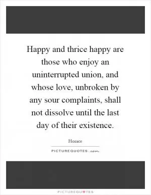Happy and thrice happy are those who enjoy an uninterrupted union, and whose love, unbroken by any sour complaints, shall not dissolve until the last day of their existence Picture Quote #1