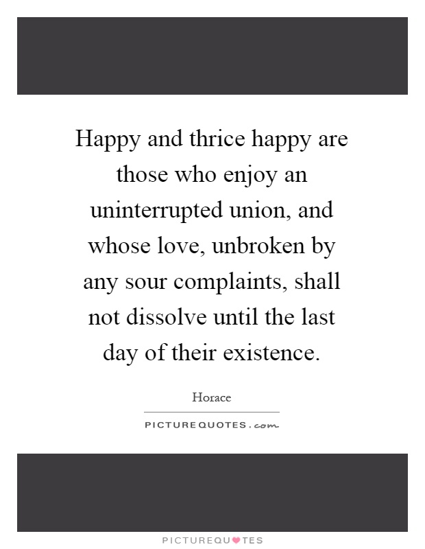 Happy and thrice happy are those who enjoy an uninterrupted union, and whose love, unbroken by any sour complaints, shall not dissolve until the last day of their existence Picture Quote #1