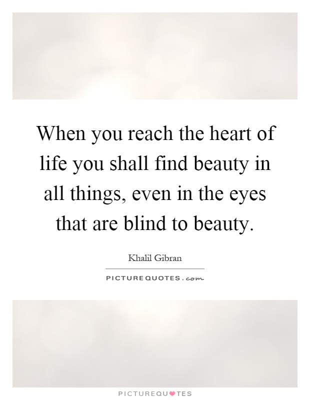 When you reach the heart of life you shall find beauty in all things, even in the eyes that are blind to beauty Picture Quote #1