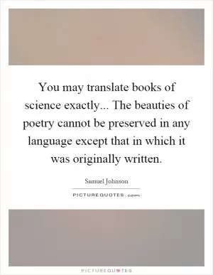 You may translate books of science exactly... The beauties of poetry cannot be preserved in any language except that in which it was originally written Picture Quote #1