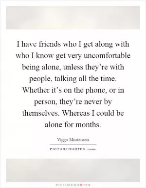 I have friends who I get along with who I know get very uncomfortable being alone, unless they’re with people, talking all the time. Whether it’s on the phone, or in person, they’re never by themselves. Whereas I could be alone for months Picture Quote #1