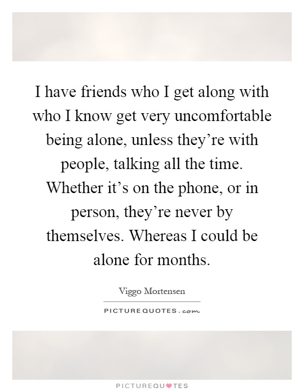 I have friends who I get along with who I know get very uncomfortable being alone, unless they're with people, talking all the time. Whether it's on the phone, or in person, they're never by themselves. Whereas I could be alone for months Picture Quote #1